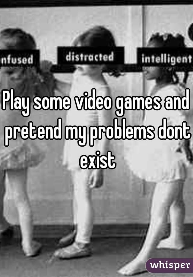 Play some video games and pretend my problems dont exist