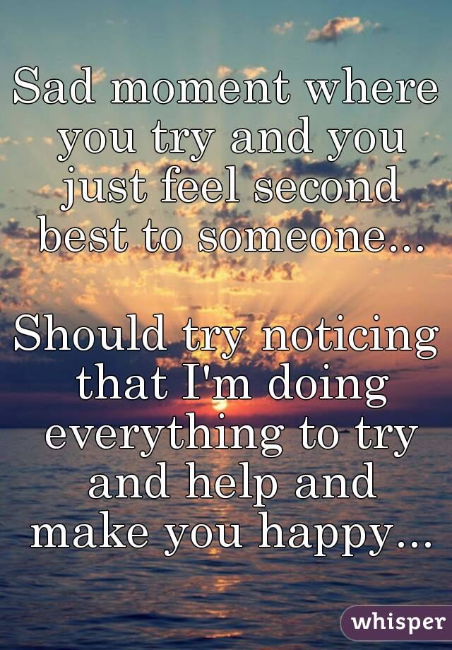 Sad moment where you try and you just feel second best to someone...

Should try noticing that I'm doing everything to try and help and make you happy...

