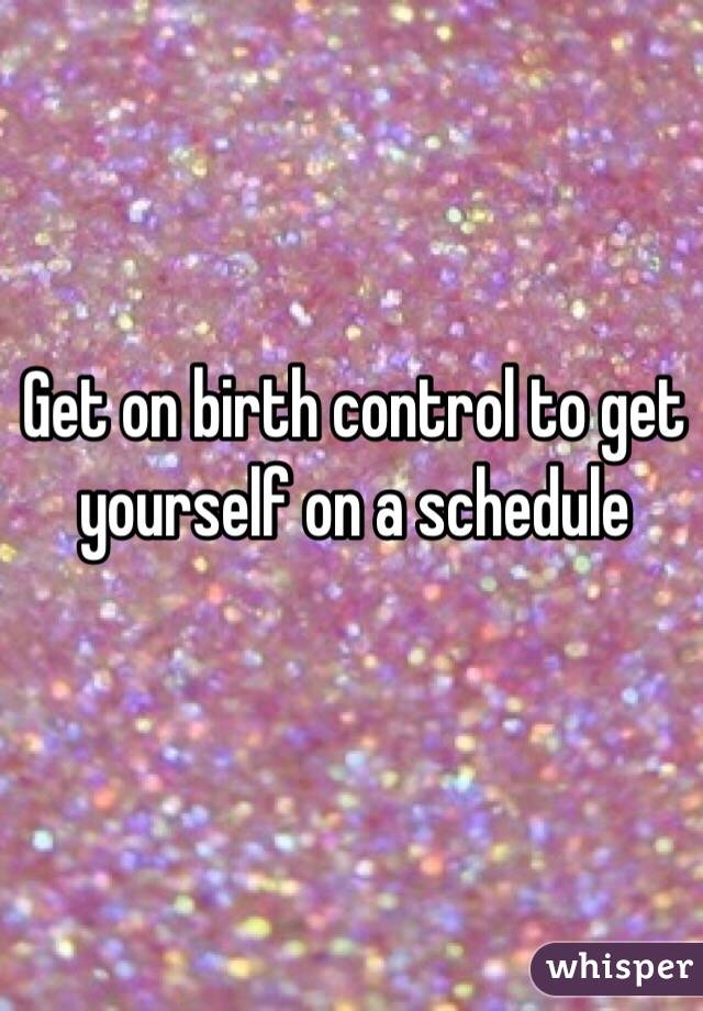 Get on birth control to get yourself on a schedule