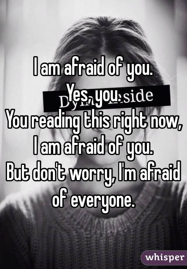 I am afraid of you. 
Yes, you. 
You reading this right now, I am afraid of you. 
But don't worry, I'm afraid of everyone. 