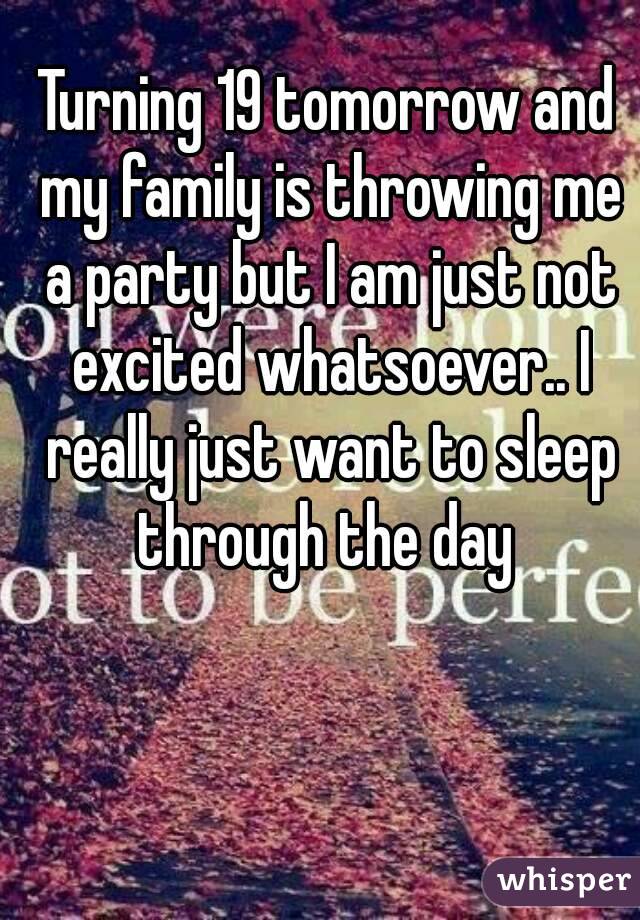 Turning 19 tomorrow and my family is throwing me a party but I am just not excited whatsoever.. I really just want to sleep through the day 
 