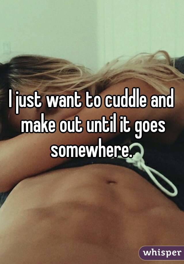 I just want to cuddle and make out until it goes somewhere. 