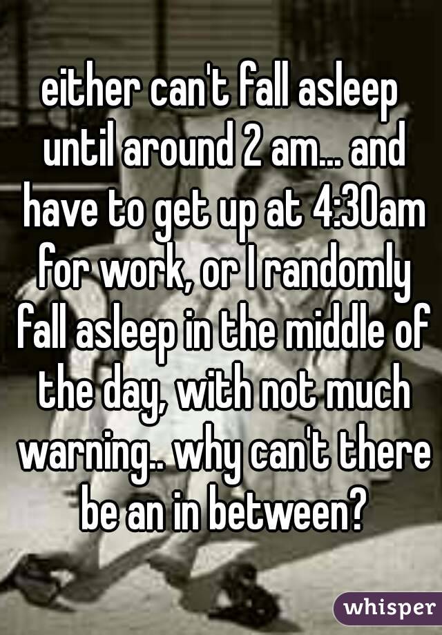 either can't fall asleep until around 2 am... and have to get up at 4:30am for work, or I randomly fall asleep in the middle of the day, with not much warning.. why can't there be an in between?