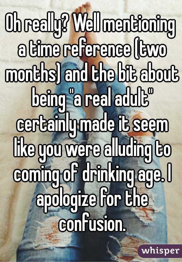 Oh really? Well mentioning a time reference (two months) and the bit about being "a real adult" certainly made it seem like you were alluding to coming of drinking age. I apologize for the confusion.