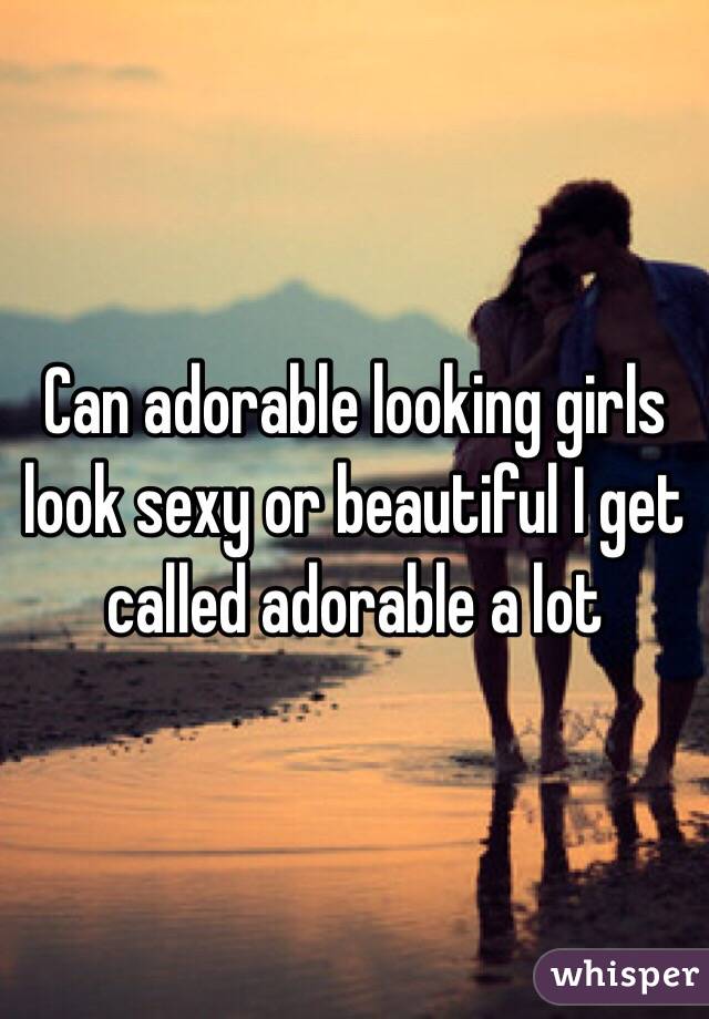 Can adorable looking girls look sexy or beautiful I get called adorable a lot 