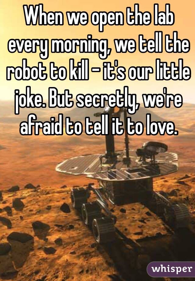 When we open the lab every morning, we tell the robot to kill – it's our little joke. But secretly, we're afraid to tell it to love.