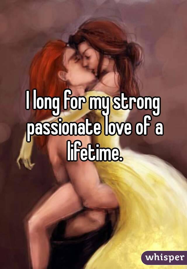 I long for my strong passionate love of a lifetime.