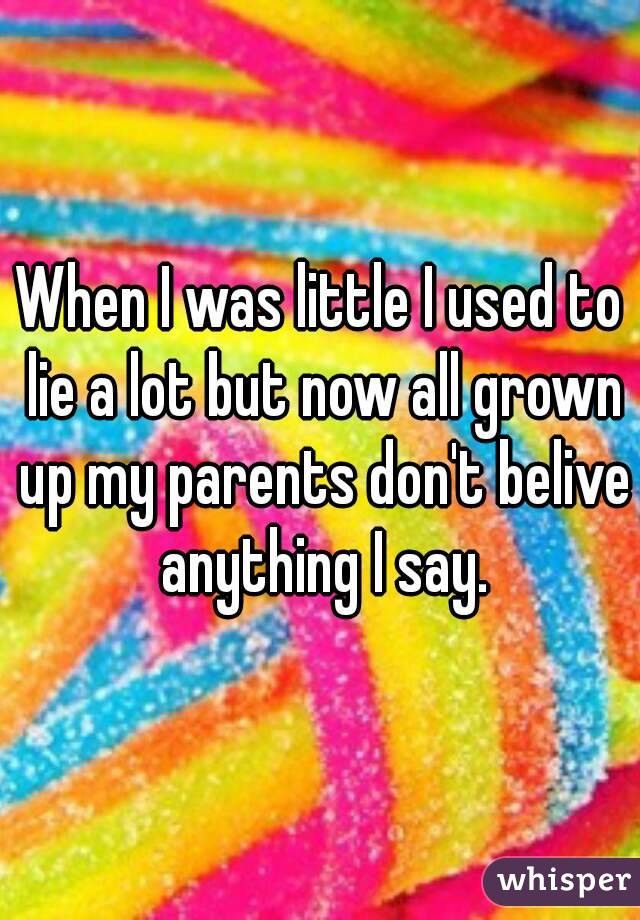 When I was little I used to lie a lot but now all grown up my parents don't belive anything I say.