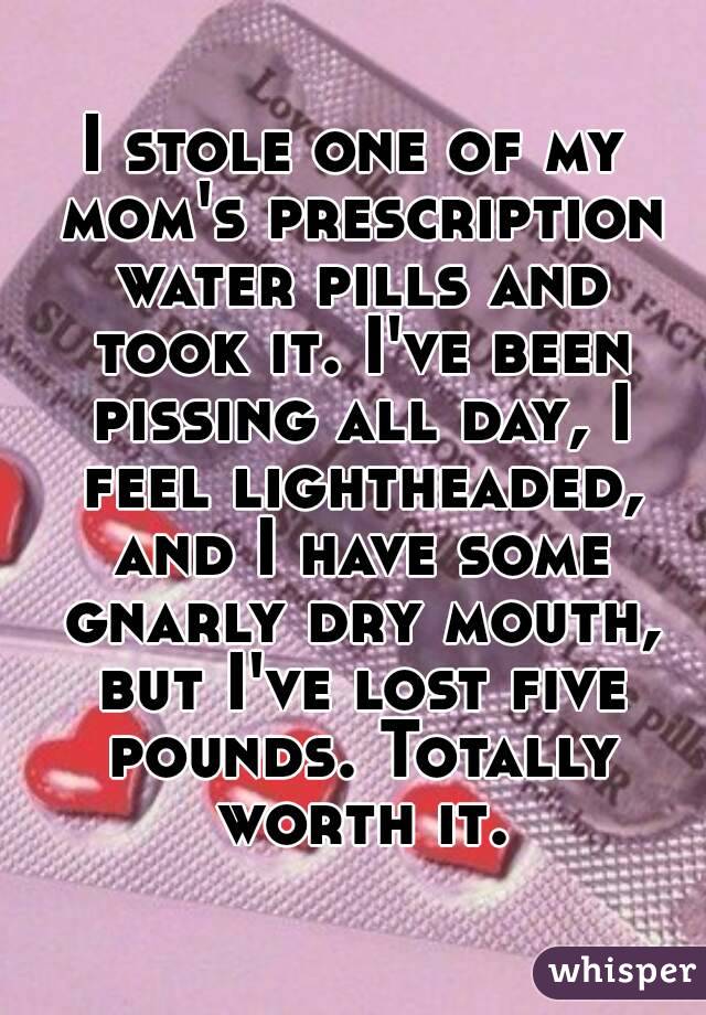 I stole one of my mom's prescription water pills and took it. I've been pissing all day, I feel lightheaded, and I have some gnarly dry mouth, but I've lost five pounds. Totally worth it.