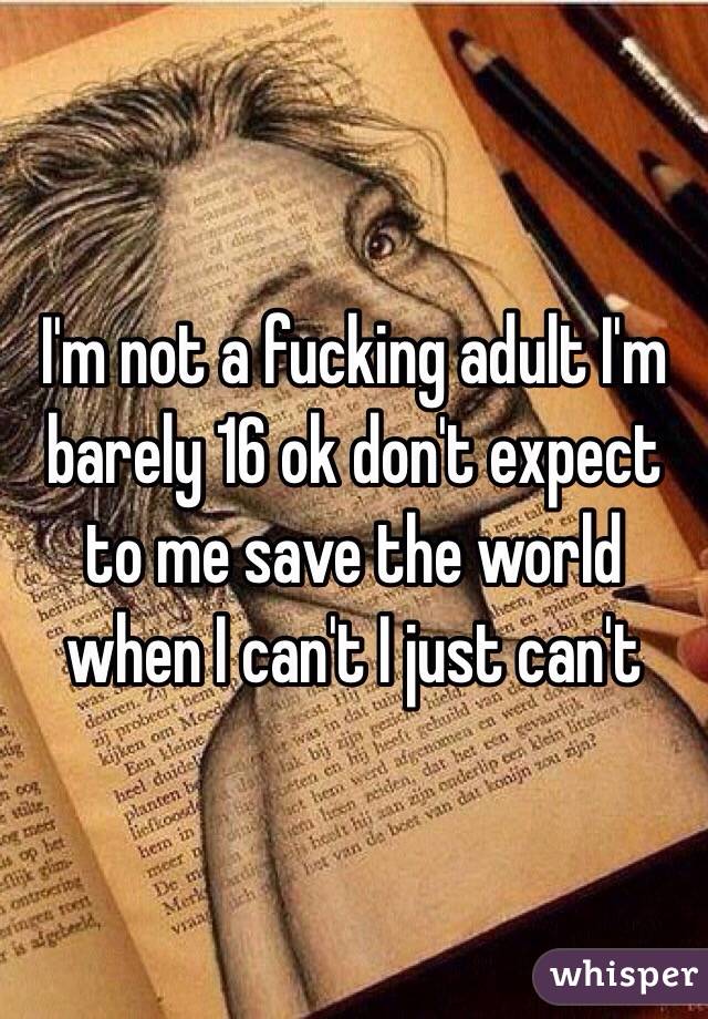 I'm not a fucking adult I'm barely 16 ok don't expect to me save the world when I can't I just can't 