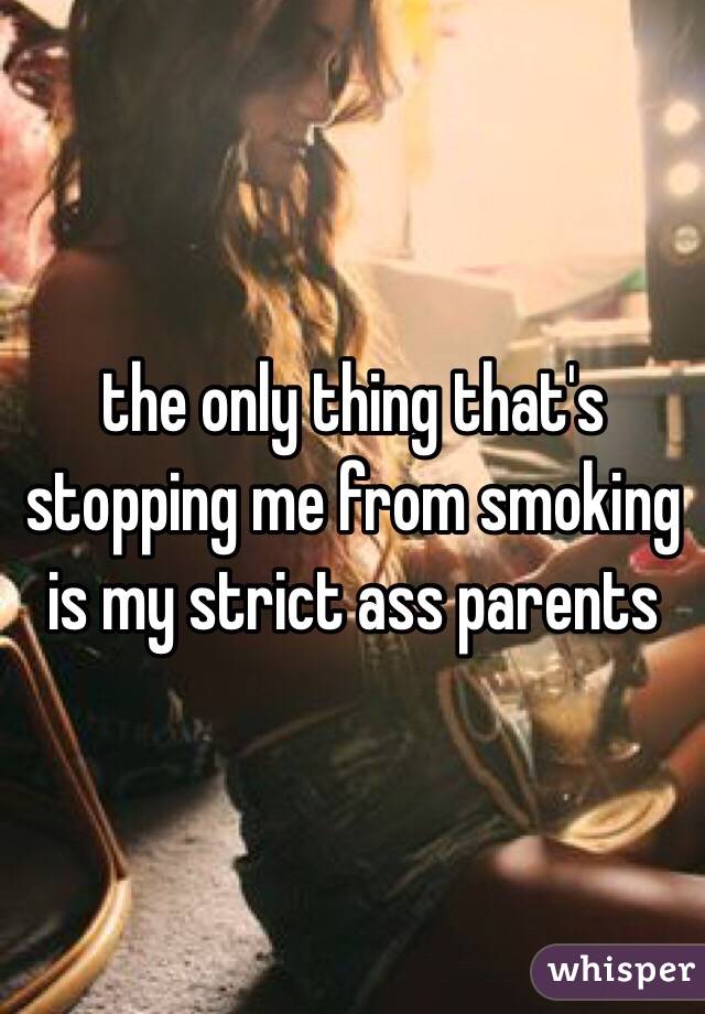 the only thing that's stopping me from smoking is my strict ass parents