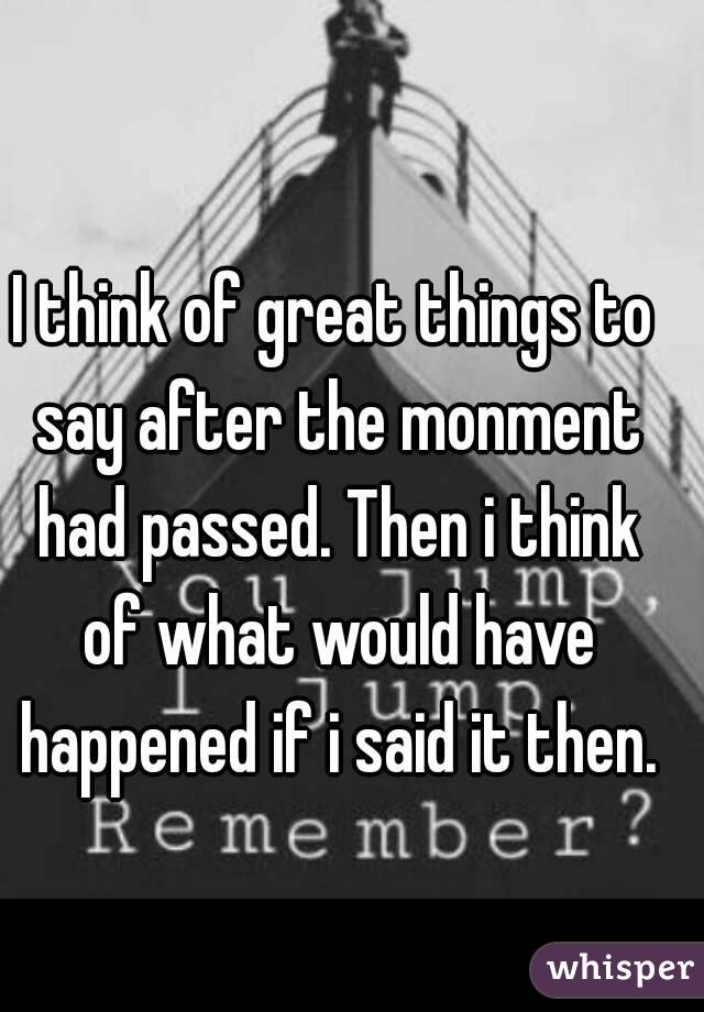 I think of great things to say after the monment had passed. Then i think of what would have happened if i said it then.