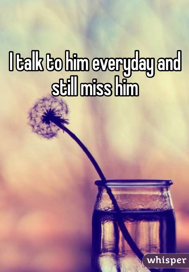 I talk to him everyday and still miss him