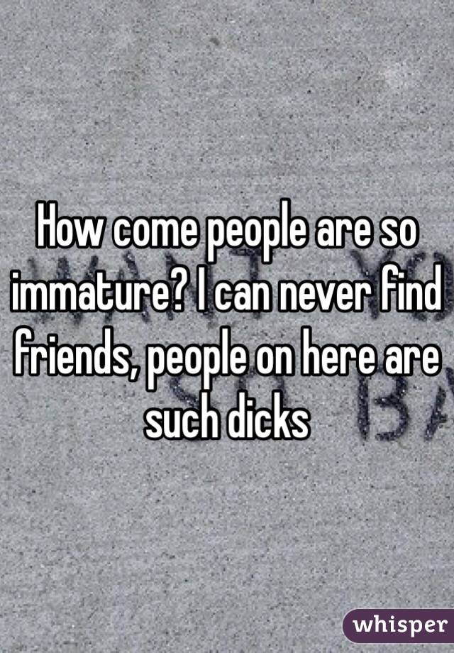 How come people are so immature? I can never find friends, people on here are such dicks