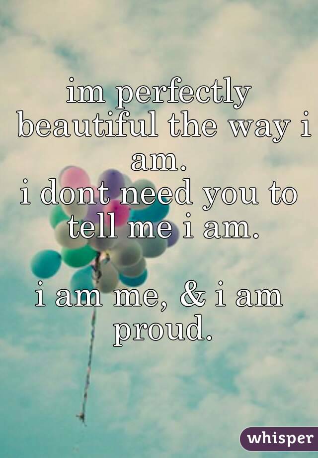 im perfectly beautiful the way i am. 
i dont need you to tell me i am.

i am me, & i am proud.