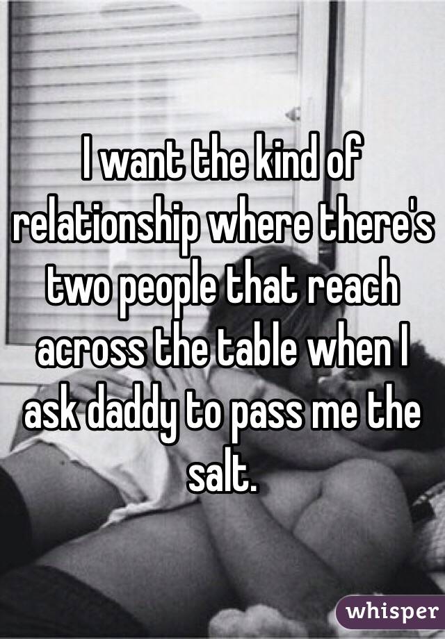 I want the kind of relationship where there's two people that reach across the table when I ask daddy to pass me the salt. 