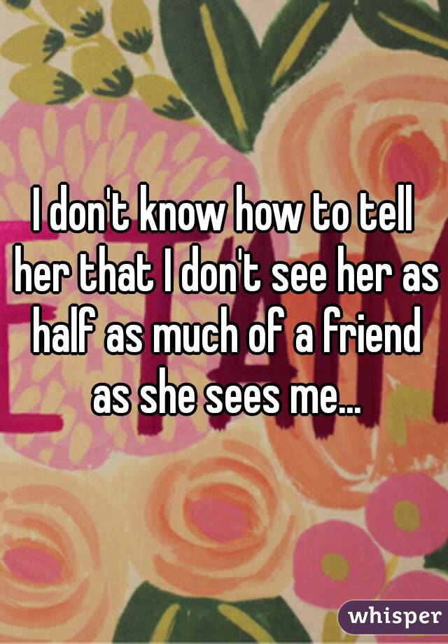 I don't know how to tell her that I don't see her as half as much of a friend as she sees me...