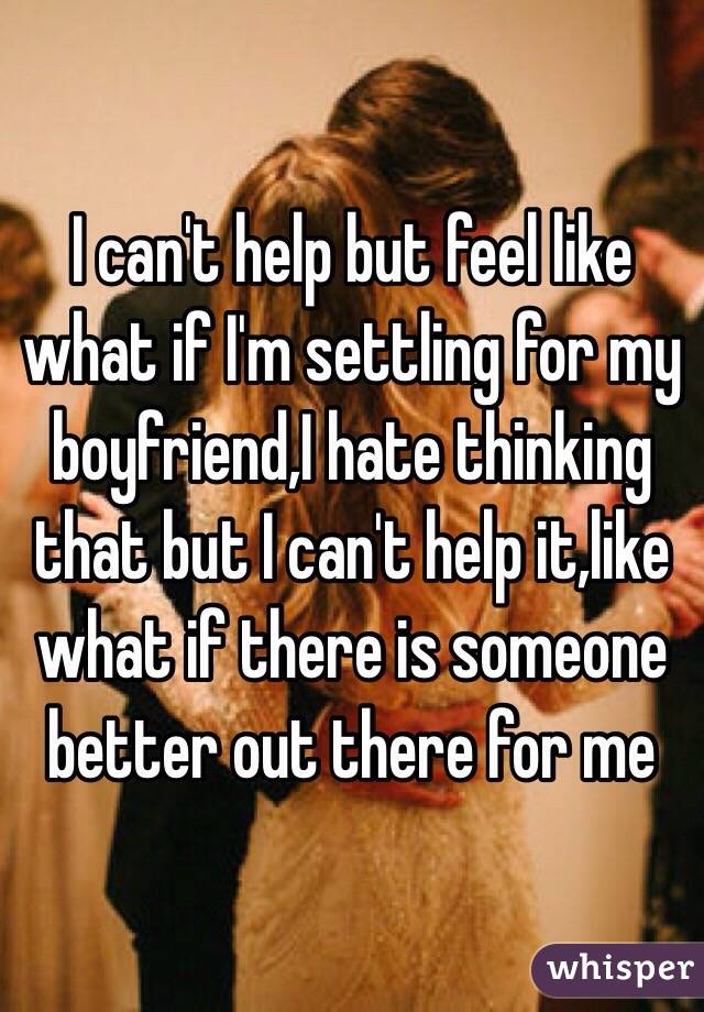 I can't help but feel like what if I'm settling for my boyfriend,I hate thinking that but I can't help it,like what if there is someone better out there for me