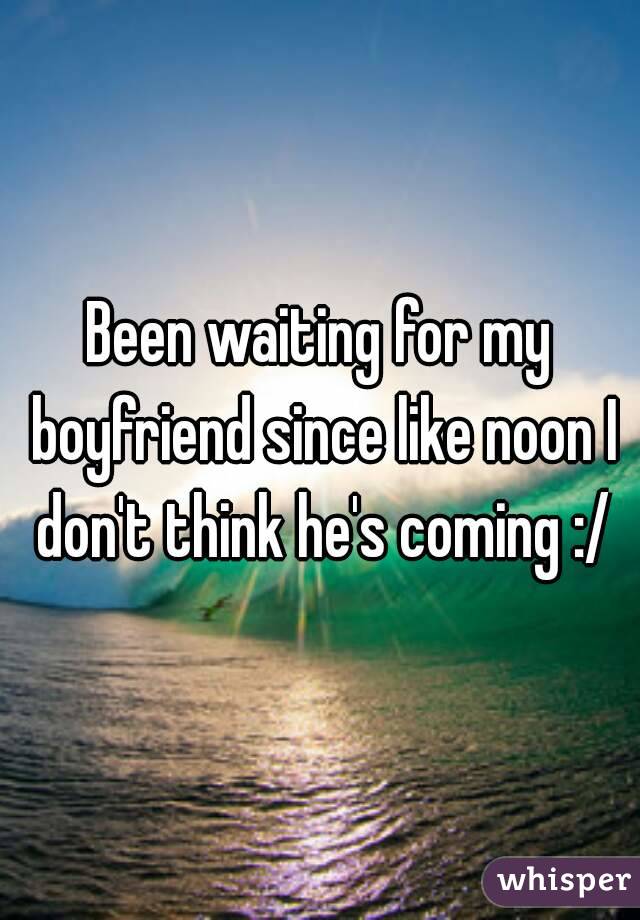 Been waiting for my boyfriend since like noon I don't think he's coming :/