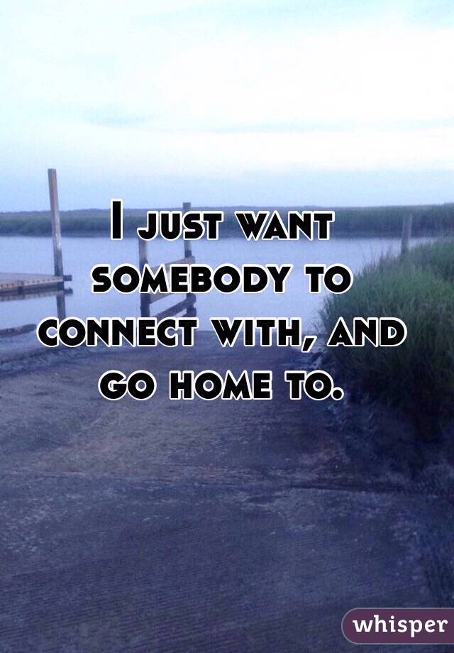 I just want somebody to connect with, and go home to. 