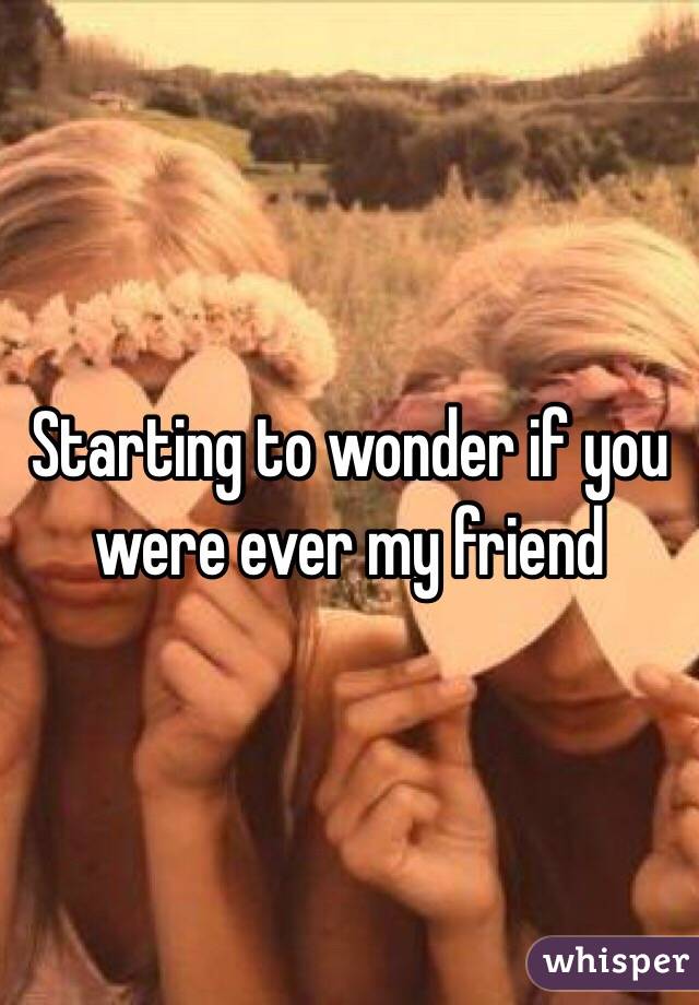 Starting to wonder if you were ever my friend