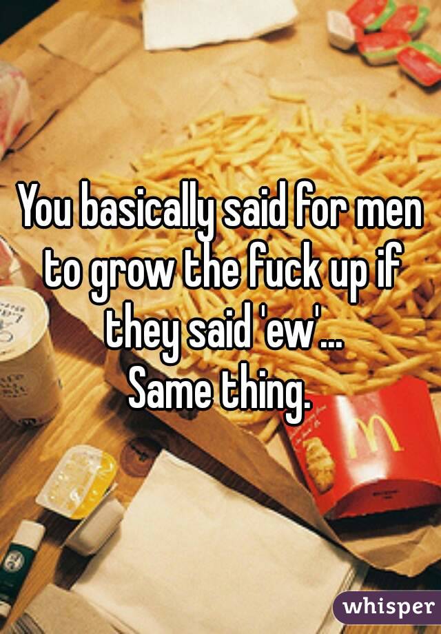 You basically said for men to grow the fuck up if they said 'ew'...
Same thing.