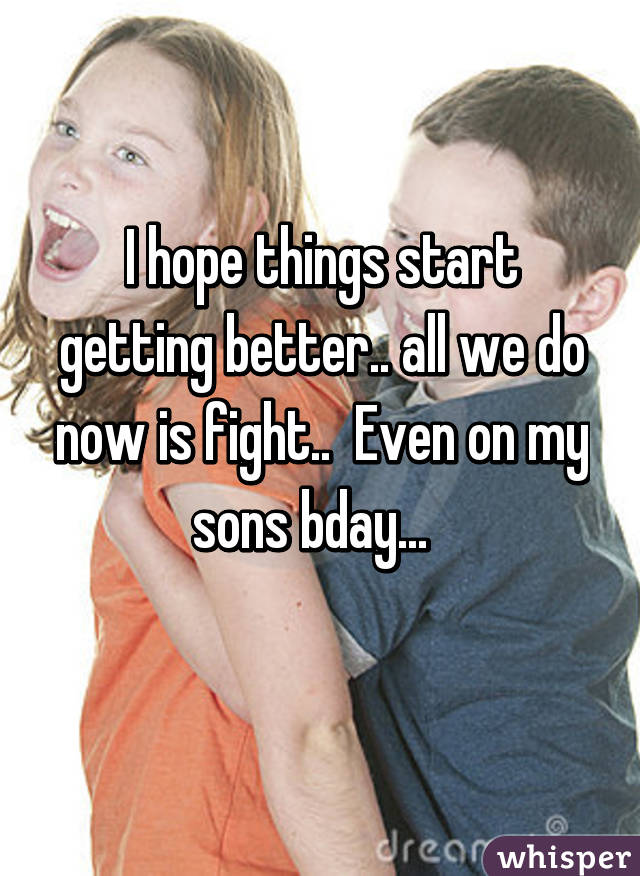 I hope things start getting better.. all we do now is fight..  Even on my sons bday...  