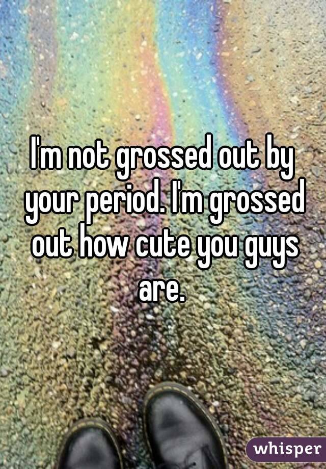 I'm not grossed out by your period. I'm grossed out how cute you guys are. 