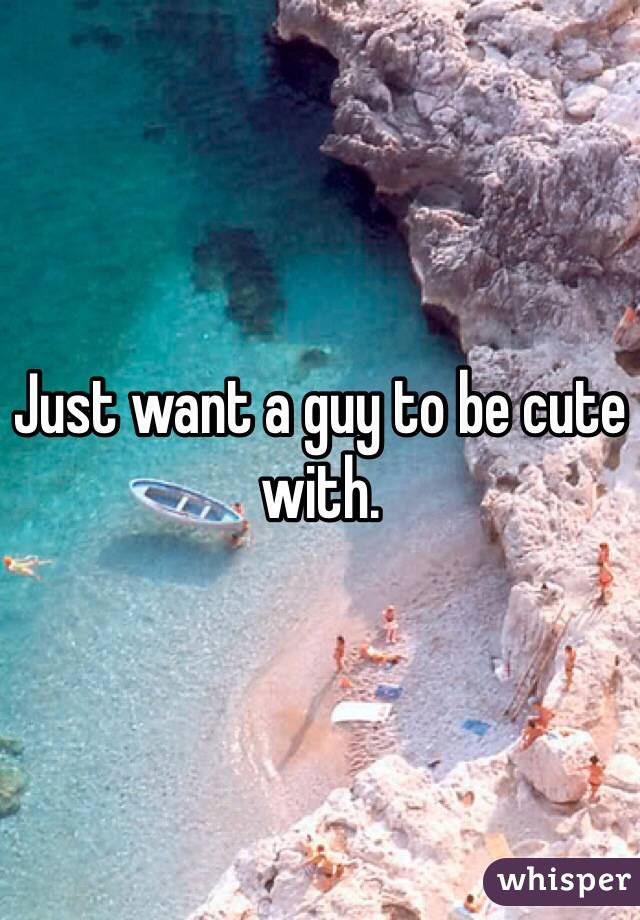 Just want a guy to be cute with. 