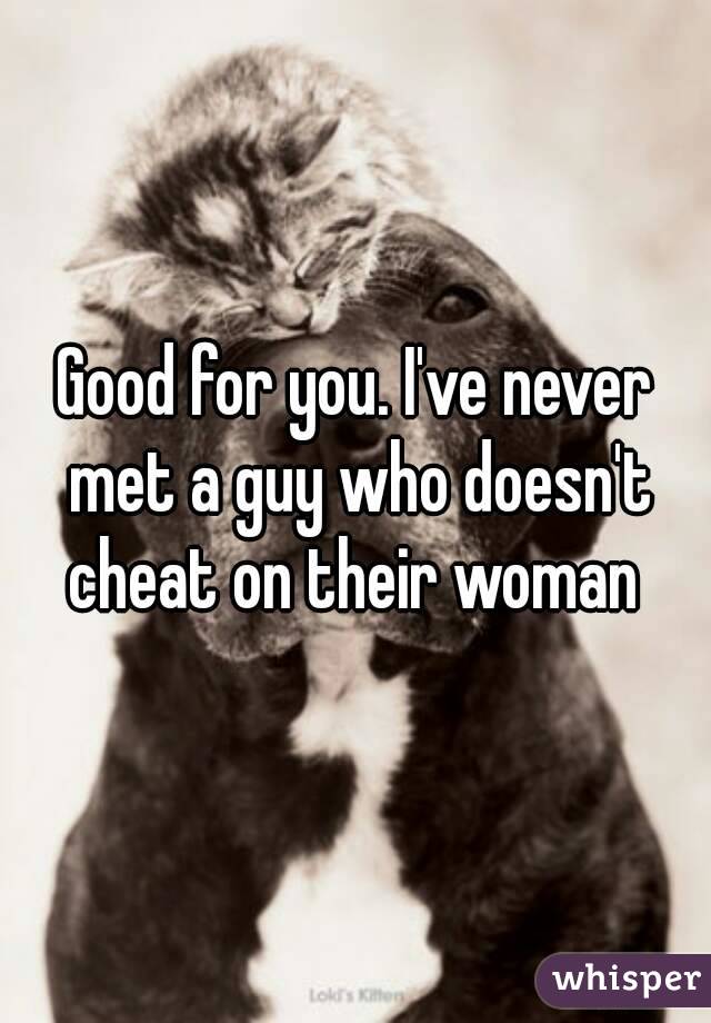 Good for you. I've never met a guy who doesn't cheat on their woman 