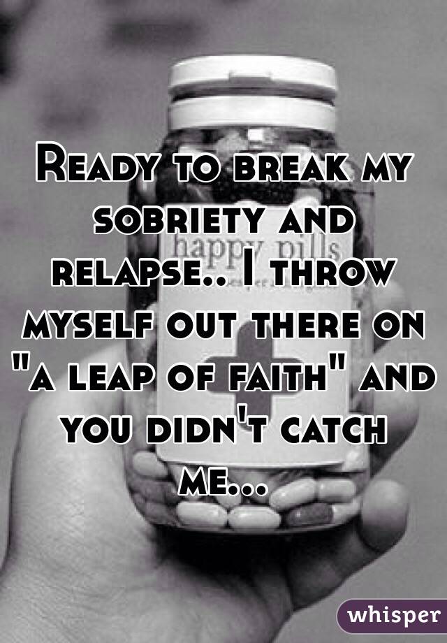 Ready to break my sobriety and relapse.. I throw myself out there on "a leap of faith" and you didn't catch me...