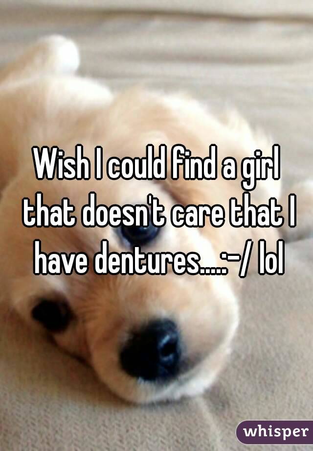 Wish I could find a girl that doesn't care that I have dentures....:-/ lol