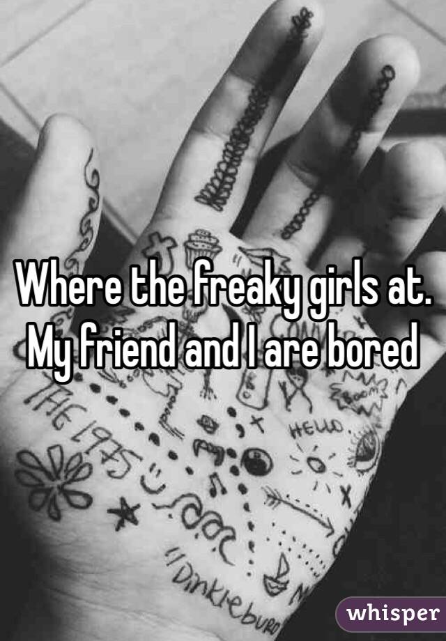 Where the freaky girls at. My friend and I are bored 