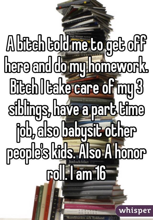 A bitch told me to get off here and do my homework. Bitch I take care of my 3 siblings, have a part time job, also babysit other people's kids. Also A honor roll. I am 16 