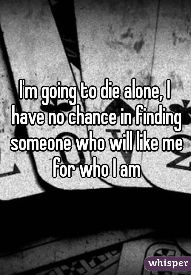 I'm going to die alone, I have no chance in finding someone who will like me for who I am