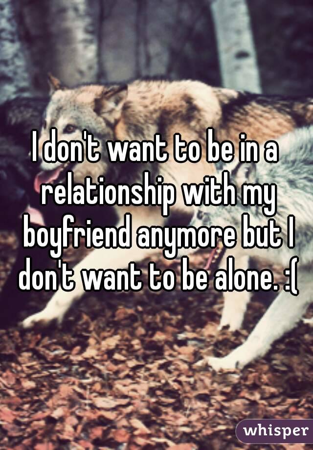 I don't want to be in a relationship with my boyfriend anymore but I don't want to be alone. :(