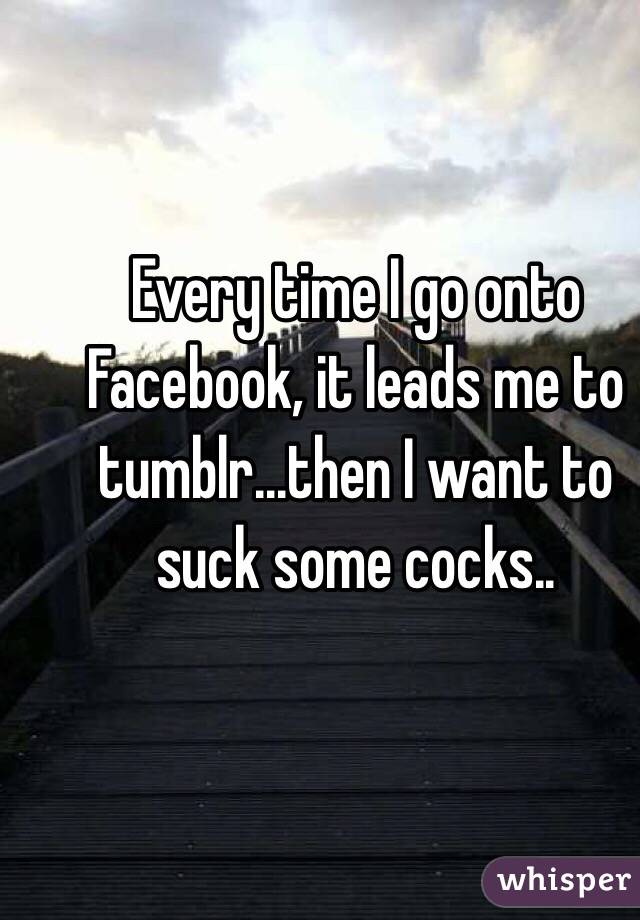 Every time I go onto Facebook, it leads me to tumblr...then I want to suck some cocks..