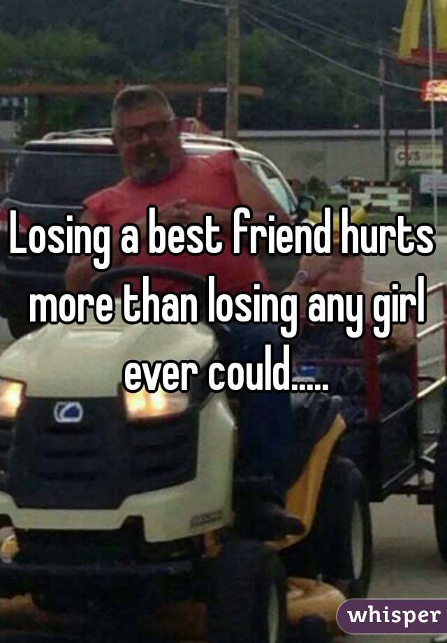 Losing a best friend hurts more than losing any girl ever could.....