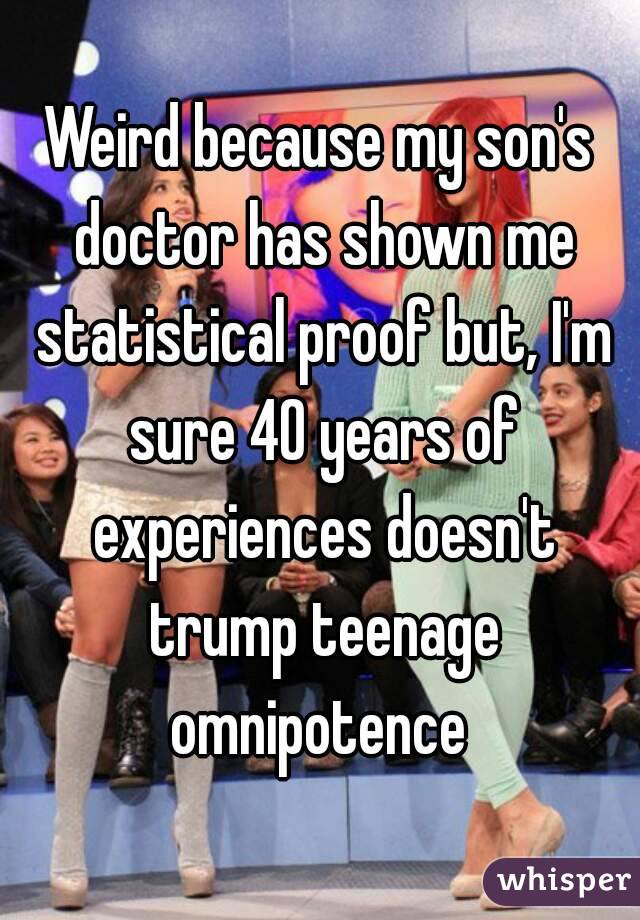 Weird because my son's doctor has shown me statistical proof but, I'm sure 40 years of experiences doesn't trump teenage omnipotence 