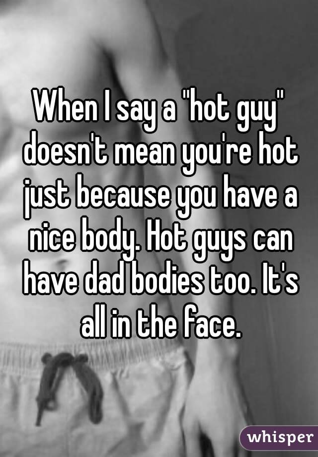 When I say a "hot guy" doesn't mean you're hot just because you have a nice body. Hot guys can have dad bodies too. It's all in the face.