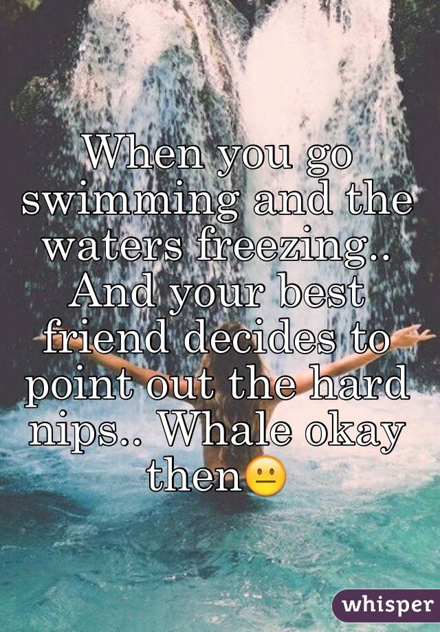 When you go swimming and the waters freezing.. And your best friend decides to point out the hard nips.. Whale okay then😐