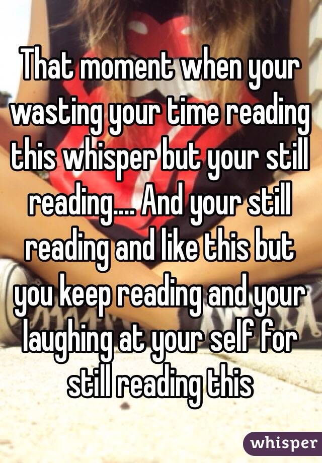 That moment when your wasting your time reading this whisper but your still reading.... And your still reading and like this but you keep reading and your laughing at your self for still reading this