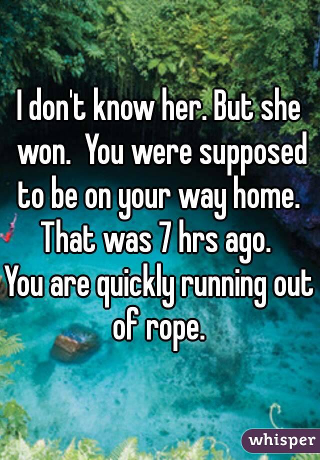 I don't know her. But she won.  You were supposed to be on your way home.  That was 7 hrs ago.  
You are quickly running out of rope. 