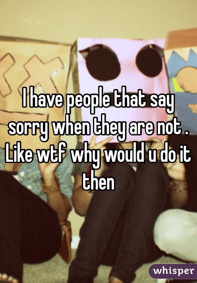 I have people that say sorry when they are not . Like wtf why would u do it then 