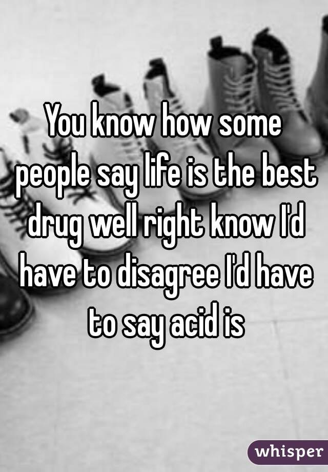 You know how some people say life is the best drug well right know I'd have to disagree I'd have to say acid is