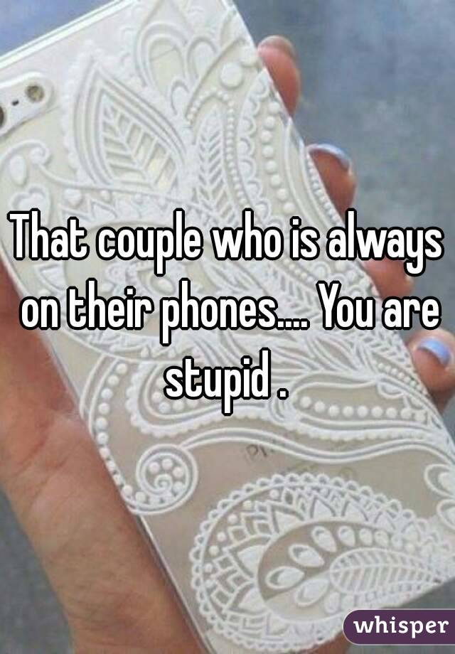 That couple who is always on their phones.... You are stupid . 