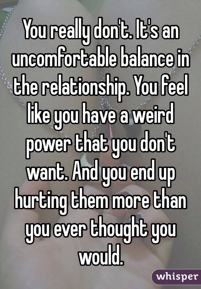 You really don't. It's an uncomfortable balance in the relationship. You feel like you have a weird power that you don't want. And you end up hurting them more than you ever thought you would. 