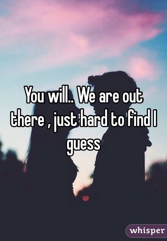 You will.. We are out there , just hard to find I guess