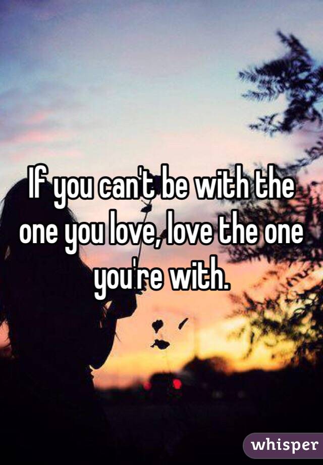 If you can't be with the one you love, love the one you're with. 