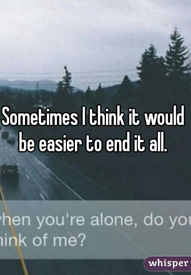 Sometimes I think it would be easier to end it all. 